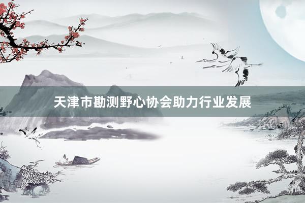 天津市勘测野心协会助力行业发展