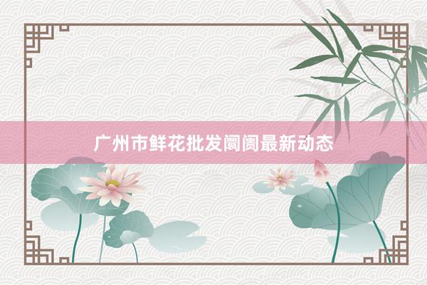广州市鲜花批发阛阓最新动态