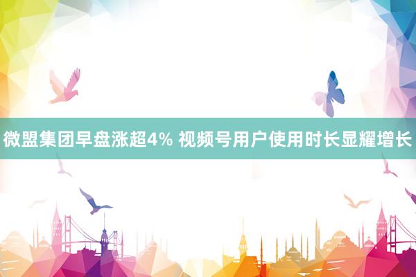 微盟集团早盘涨超4% 视频号用户使用时长显耀增长